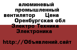 алюминевый, промышленный вентилятор   › Цена ­ 5 000 - Оренбургская обл. Электро-Техника » Электроника   